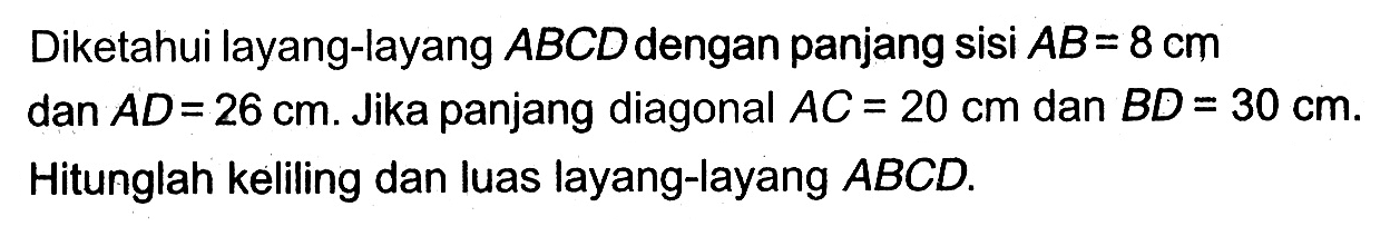 Diketahui layang-layang ABCD dengan panjang sisi AB=8 cm dan AD=26 cm. Jika panjang diagonal AC=20 cm dan BD=30 cm. Hitunglah keliling dan luas layang-layang ABCD.