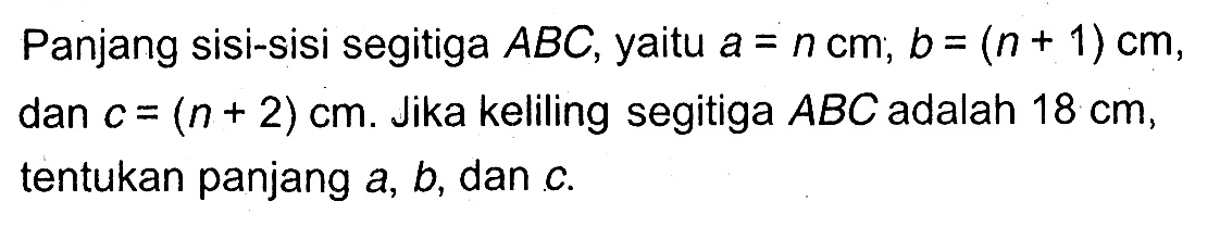 Panjang sisi-sisi segitiga ABC, yaitu a=n cm, b=(n+1) cm, dan c=(n+2) cm. Jika keliling segitiga ABC adalah 18 cm , tentukan panjang a,b, dan c .