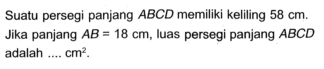 Suatu persegi panjang ABCD memiliki keliling 58 cm. Jika panjang AB=18 cm, luas persegi panjang ABCD adalah .... cm^2.