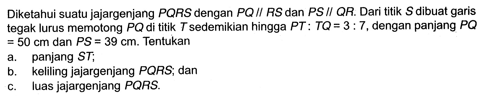 Diketahui suatu jajargenjang  PQRS  dengan  PQ // RS  dan  PS // QR . Dari titik  S  dibuat garis  tegak lurus memotong  PQ  di titik  T  sedemikian hingga  PT: TQ=3: 7 , dengan panjang  PQ   =50 cm  dan  PS=39 cm . Tentukana. panjang  ST ;b. keliling jajargenjang  PQRS ; danc. Iuas jajargenjang  PQRS .