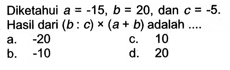 Diketahui a=-15, b=20, dan c=-5. Hasil dari (b:c)
 x (a+b) adalah ...
 a. -20
 b. -10
 c. 10
 d. 20