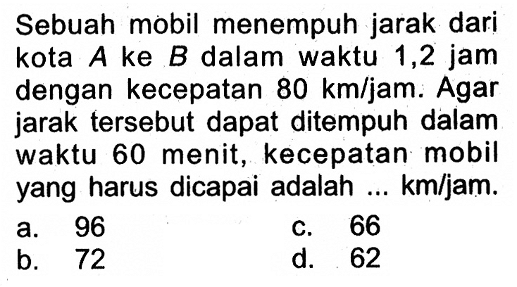 Sebuah mobil menempuh jarak dari kota A ke B dalam waktu 1,2 jam dengan kecepatan 80 km/jam. Agar jarak tersebut dapat ditempuh dalam waktu 60 menit, kecepatan mobil yang harus dicapai adalah ... km/jam.