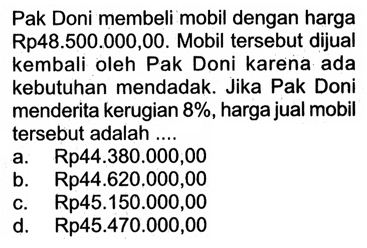 Pak Doni membeli mobil dengan harga Rp48.500.000,00. Mobil tersebut dijual kembali oleh Pak Doni karena ada kebutuhan mendadak. Jika Pak Doni menderita kerugian  8% , harga jual mobil tersebut adalah ....