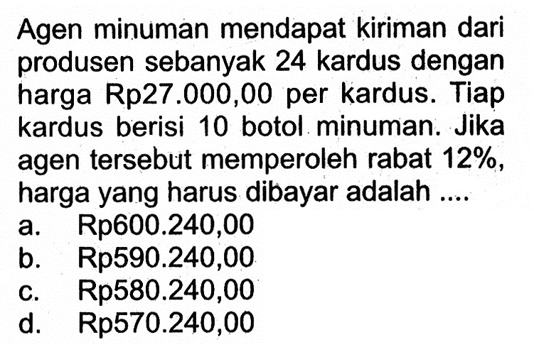 Agen minuman mendapat kiriman dari produsen sebanyak 24 kardus dengan harga Rp27.000,00 per kardus. Tiap kardus berisi 10 botol minuman. Jika agen tersebut memperoleh rabat  12% , harga yang harus dibayar adalah ....