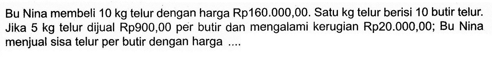 Bu Nina membeli 10 kg telur dengan harga Rp160.000,00. Satu kg telur berisi 10 butir telur. Jika 5 kg telur dijual Rp900,00 per butir dan mengalami kerugian Rp20.000,00; Bu Nina menjual sisa telur per butir dengan harga ....