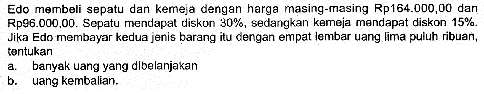 Edo membeli sepatu dan kemeja dengan harga masing-masing Rp164.000,00 dan Rp96.000,00. Sepatu mendapat diskon  30%, sedangkan kemeja mendapat diskon 15% . Jika Edo membayar kedua jenis barang itu dengan empat lembar uang lima puluh ribuan, tentukana. banyak uang yang dibelanjakanb. uang kembalian.