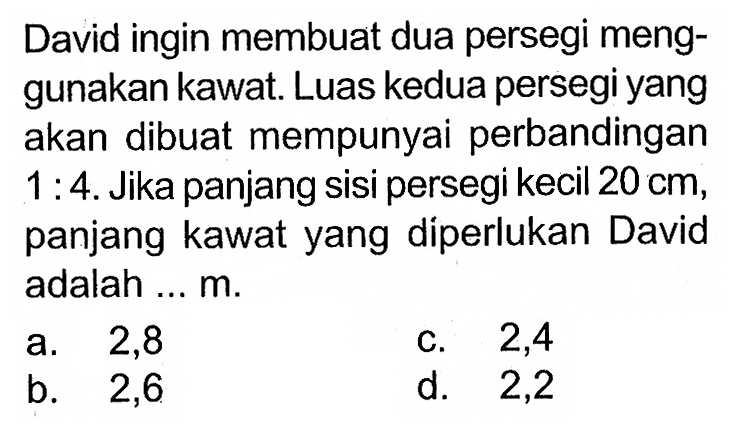 David ingin membuat dua persegi menggunakan kawat. Luas kedua persegi yang akan dibuat mempunyai perbandingan 1:4. Jika panjang sisi persegi kecil 20 cm, panjang kawat yang diperlukan David adalah ... m.