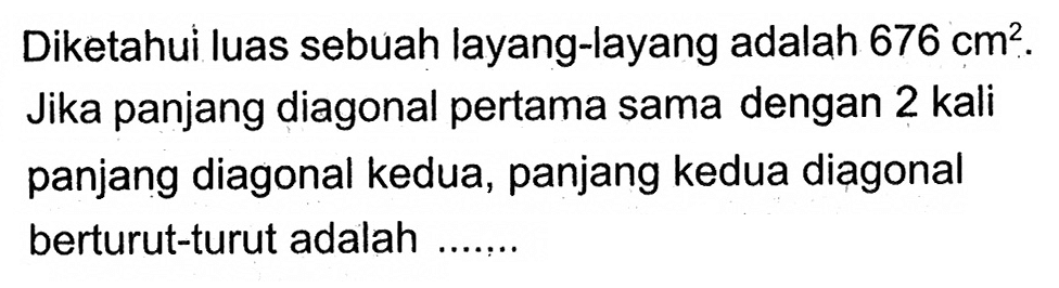 Diketahui luas sebuah layang-layang adalah 676 cm^2. Jika panjang diagonal pertama sama dengan 2 kali panjang diagonal kedua, panjang kedua diagonal berturut-turut adalah .......