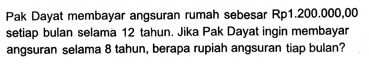 Pak Dayat membayar angsuran rumah sebesar Rp1.200.000,00 setiap bulan selama 12 tahun. Jika Pak Dayat ingin membayar angsuran selama 8 tahun, berapa rupiah angsuran tiap bulan?