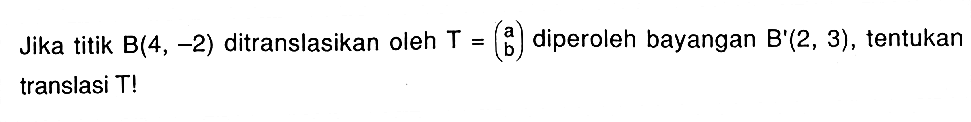 Jika titik B(4,-2) ditranslasikan oleh T=(a b) diperoleh bayangan B'(2,3), tentukan translasi T!