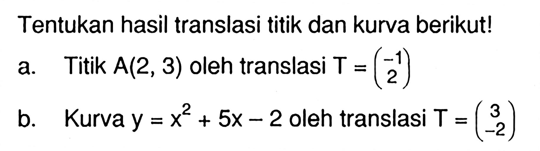 Tentukan hasil translasi titik dan kurva berikut! a. Titik A(2, 3) oleh translasi T=(-1 2) b. Kurva y=x^2+5x-2 oleh translasi T=(3 -2)