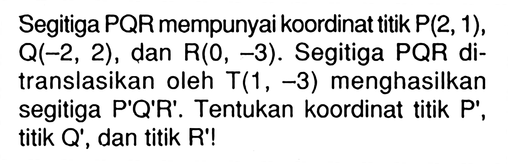 Segitiga PQR mempunyai koordinat titik P(2, 1), Q(-2, 2), dan R(0, -3). Segitiga PQR di-translasikan oleh T(1 , -3) menghasilkan segitiga P'Q'R'. Tentukan koordinat titik P' , titik Q' , dan titik R'!