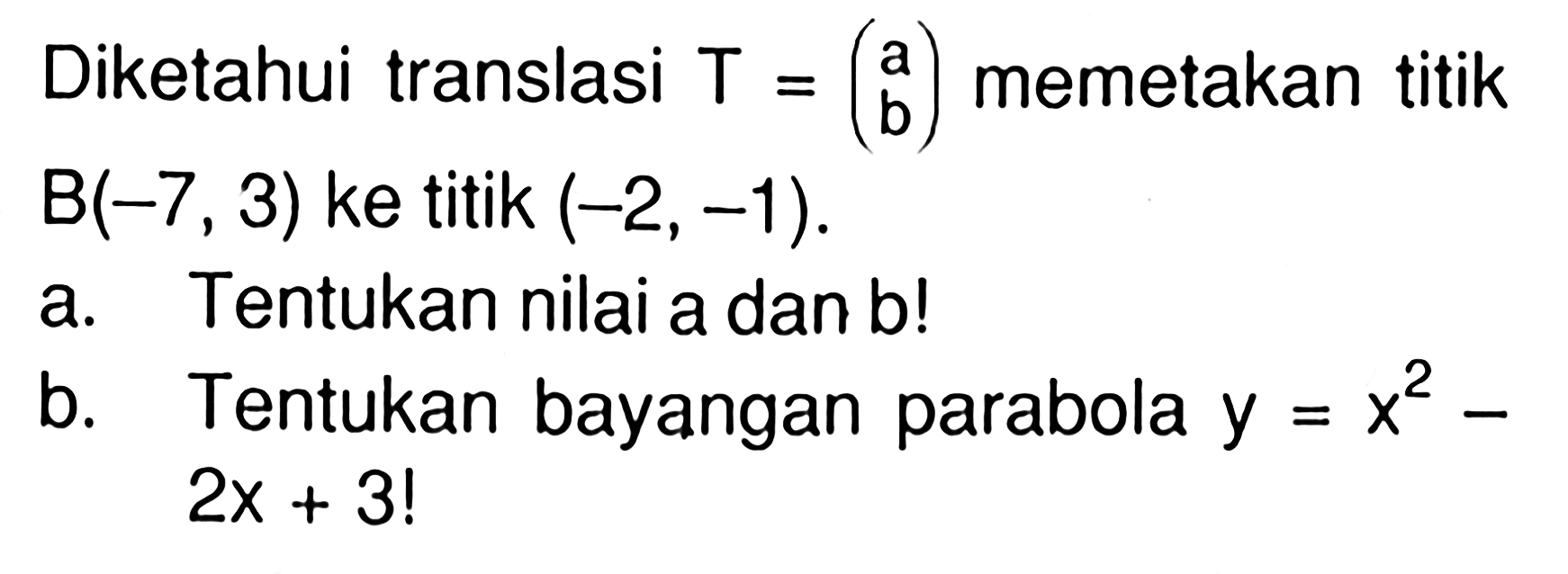 Diketahui translasi T=(a b) memetakan titik B(-7, 3) ke titik (-2, -1). a. Tentukan nilai a dan b! b. Tentukan bayangan parabola y=x^2-2x+3!