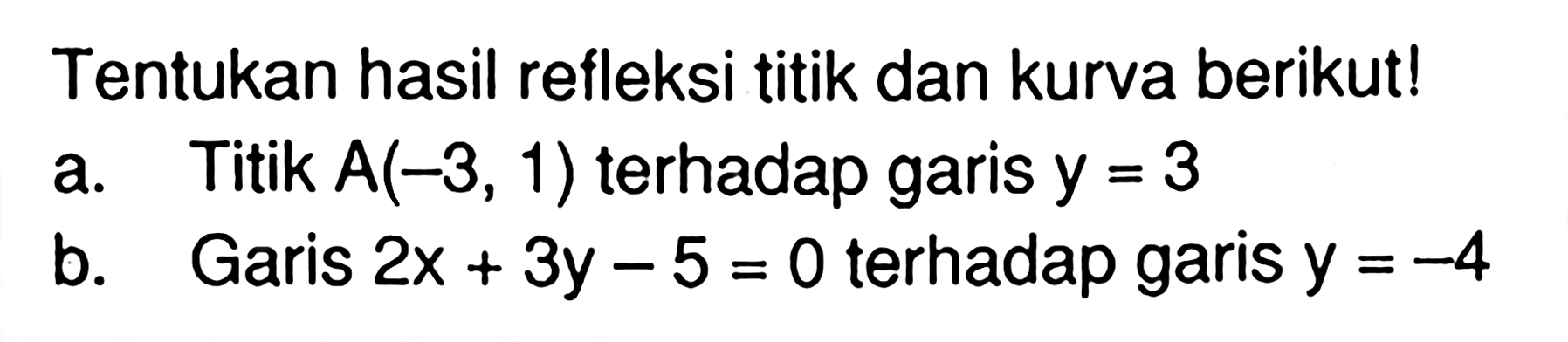 Tentukan hasil refleksi titik dan kurva berikut! a. Titik A(-3, 1) terhadap garis y=3 b. Garis 2x+3y-5=0 terhadap garis y=-4