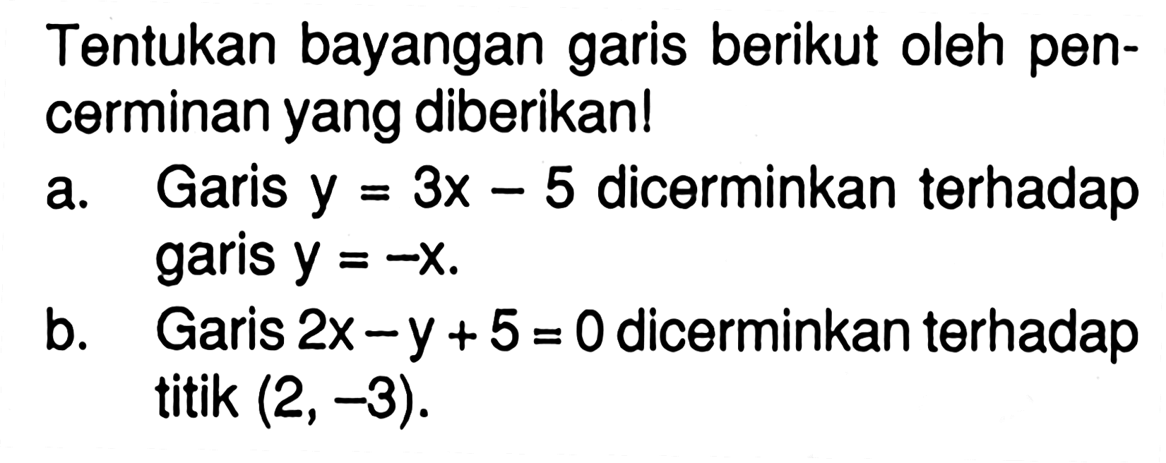 Tentukan bayangan garis berikut oleh pen- cerminan yang diberikan! a. Garis y=3x-5 dicerminkan terhadap garis y=-x b. Garis 2x-y+5=0 dicerminkan terhadap titi (2,-3).