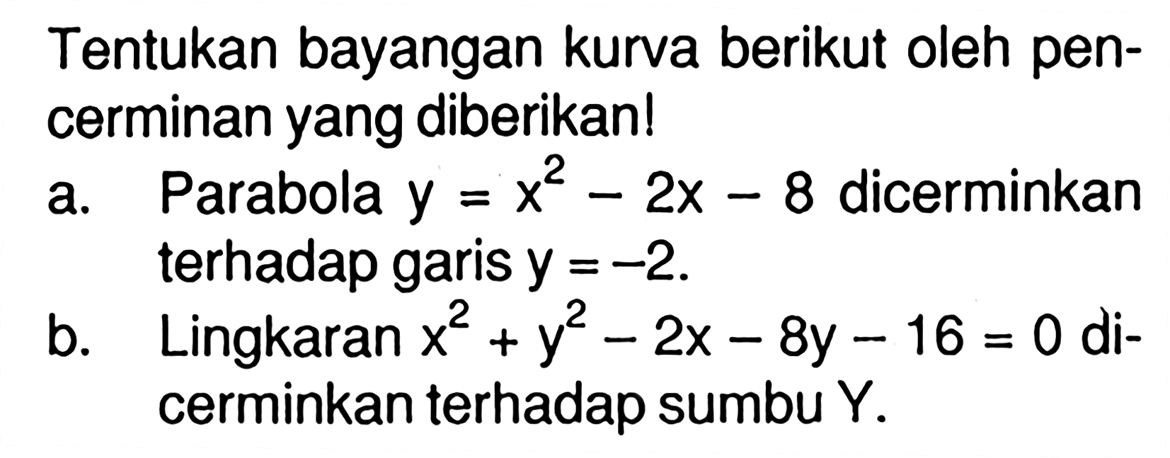 Tentukan bayangan kurva berikut oleh pencerminan yang diberikan!a. Parabola y = x^2 - 2x - 8 dicerminkan terhadap garis y = -2.b. Lingkaran x^2 + y^2 - 2x - 8y - 16 = 0 dicerminkan terhadap sumbu Y.