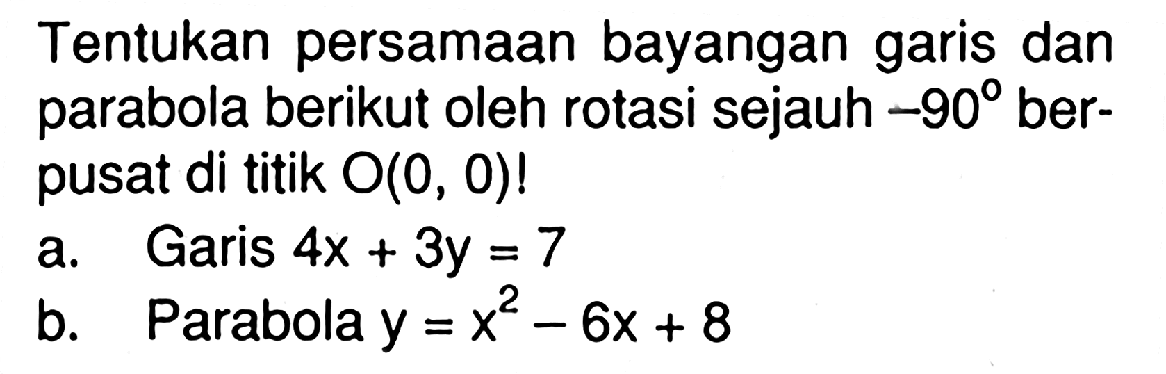 Tentukan persamaan bayangan garis dan parabola berikut oleh rotasi sejauh -90 ber- pusat di titik O(0, 0)! a. Garis 4x+3y=7 b. Parabola y=x^2-6x+8