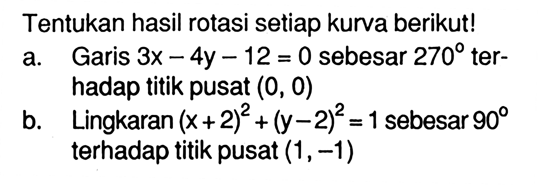 Tentukan hasil rotasi setiap kurva berikut! a. Garis 3x - 4y _ 12 = 0 sebesar 270 ter- hadap titik pusat (0, 0) b. Lingkaran 1 sebesar (x+2)^2 (y-2)^2 = 1 sebesar 90 terhadap titik pusat (1,-1)