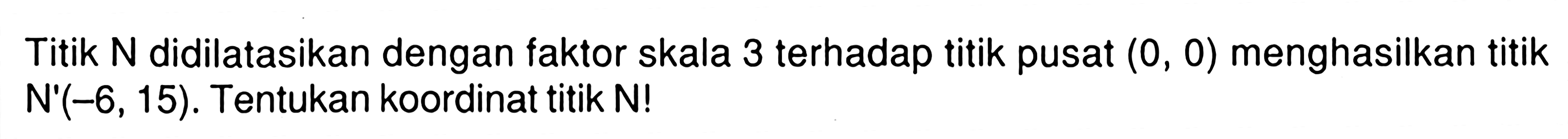 Titik N didilatasikan dengan faktor skala 3 terhadap titik pusat (0,0) menghasilkan titik N'(-6,15). Tentukan koordinat titik N!