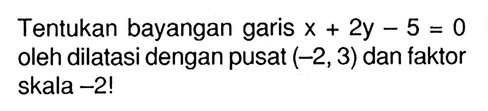 Tentukan bayangan garis x+2y-5=0 oleh dilatasi dengan pusat (-2,3) dan faktor skala -2!