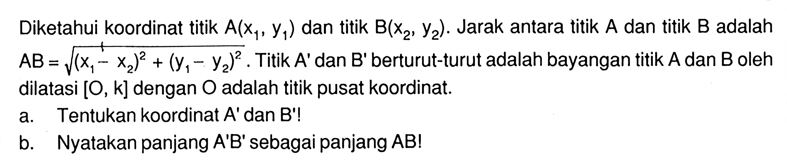 Diketahui koordinat A(x1, y1) dan titik B(x2, y2). Jarak antara titik A dan titik B adalah AB=akar((x1-x2)^2+(y1-y2)^2). Titik A' dan B'berturut-turut adalah bayangan titik A dan B oleh dilatasi [O, k] dengan O adalah titik pusat koordinat. a. Tentukan koordinat A' dan B'! b. Nyatakan panjang A'B' sebagai panjang AB!