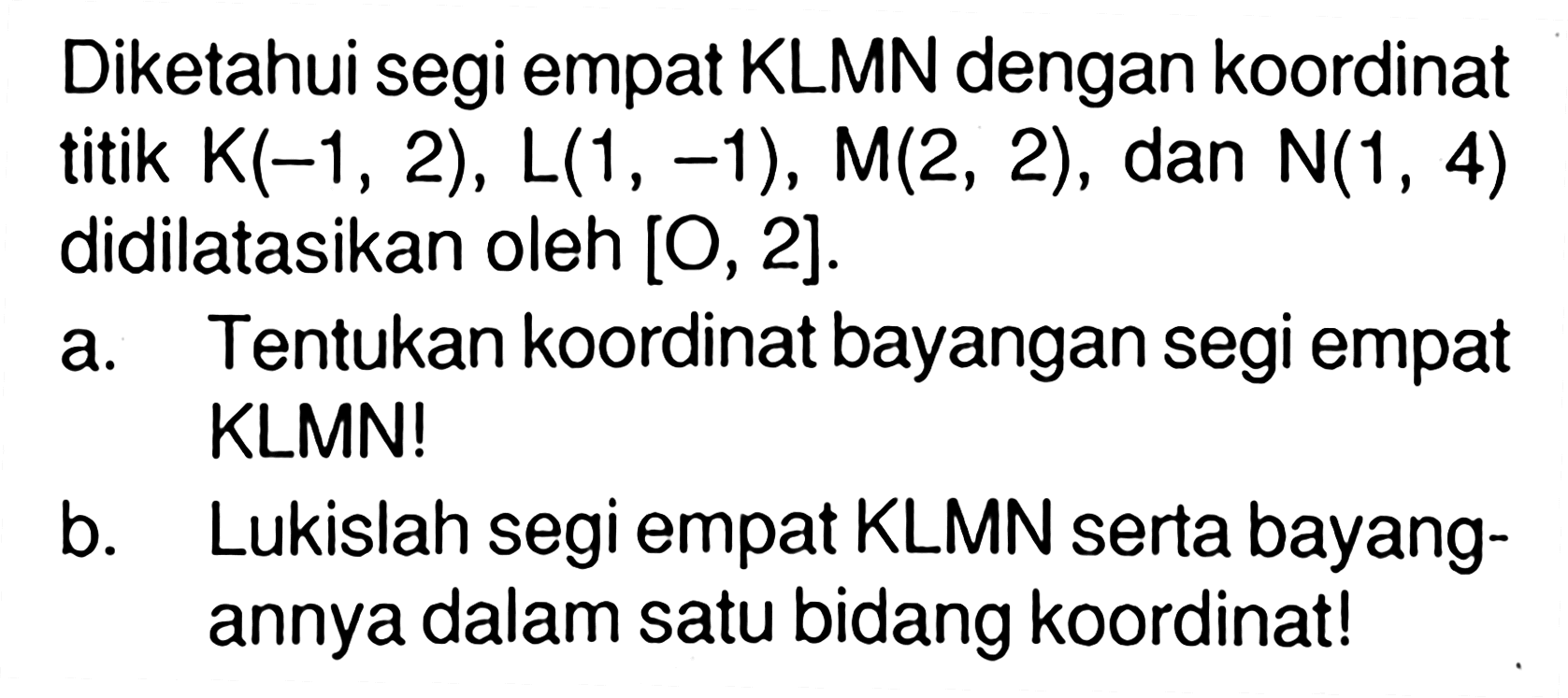 Diketahui segi empat KLMN dengan koordinat titik K(-1, 2), L(1, -1), M2, 2) , dan N(1 , 4) didilatasikan oleh [0, 2]. a. Tentukan koordinat bayangan segi empat KLMN! b. Lukislah segi empat KLMN serta bayang-annya dalam satu bidang koordinatl