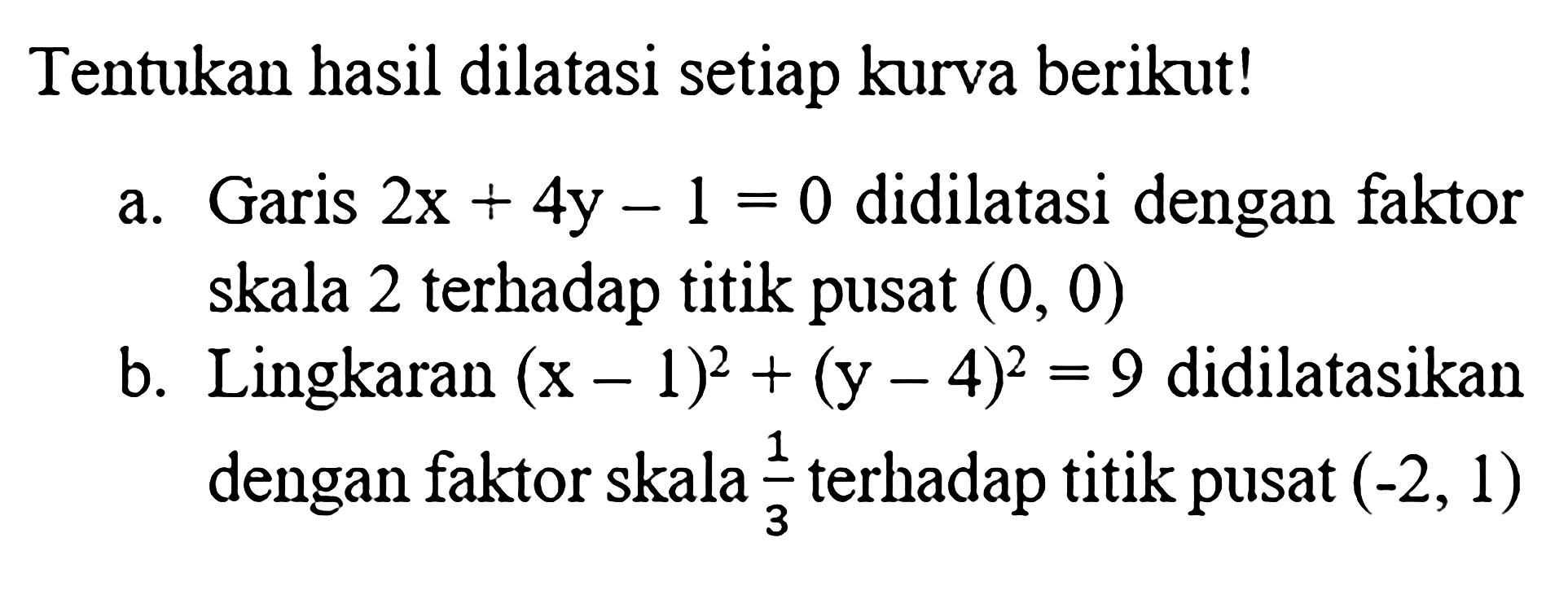 Tentukan hasil dilatasi setiap kurva berikut! a.Garis 2x+4y - 1 = 0 didilatasi dengan faktor skala 2 terhadap titik pusat (0, 0) b.Lingkaran (x-1)^2 + (y - 4)^2=9 didilatasikan dengan faktor skala 1/3 terhadap titik pusat (-2, 1)