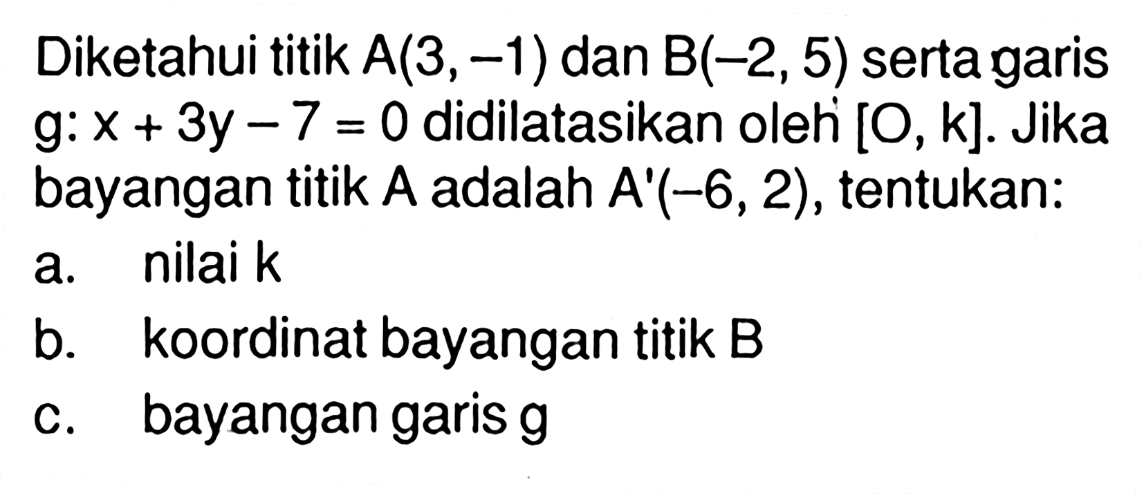 Diketahui titik  A(3,-1)  dan  B(-2,5)  serta garis g:x+3y-7=0 didilatasikan oleh  [O,k] .  Jika bayangan titik  A  adalah  A'(-6,2) , tentukan:a. nilai kb. koordinat bayangan titik  B c. bayangan garis  g 