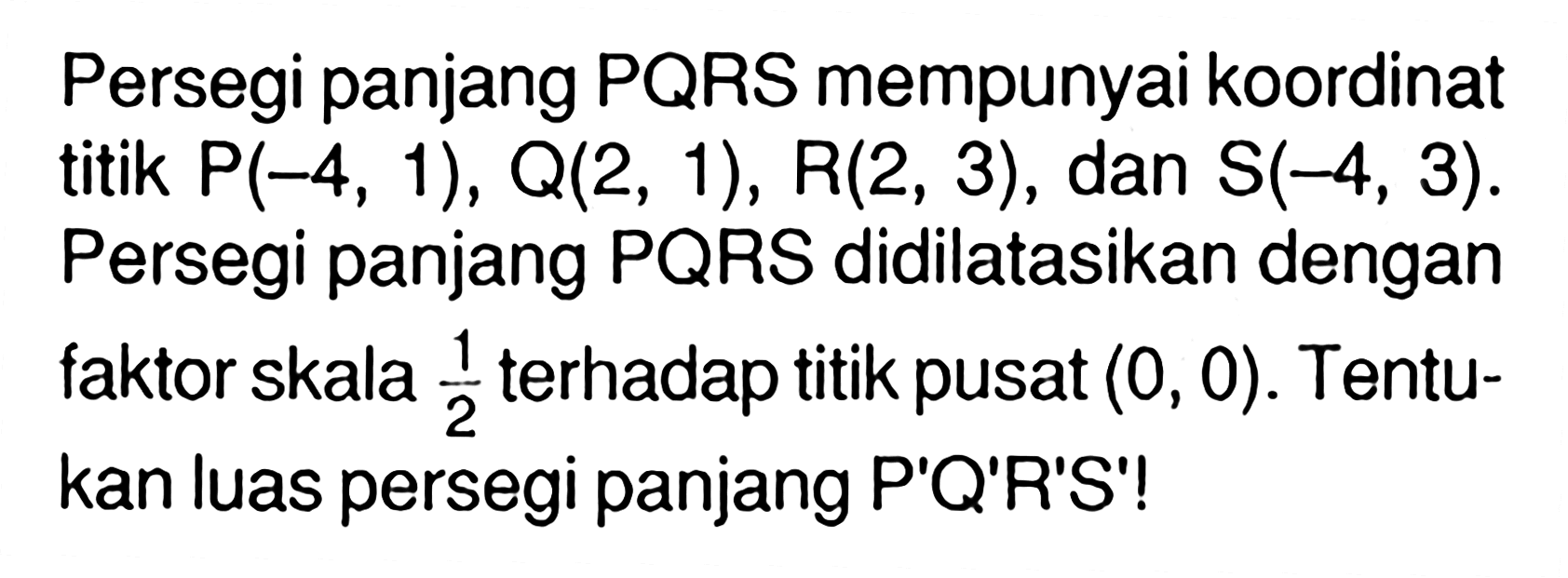 Persegi panjang PQRS mempunyai koordinat titik P(-4,1),Q(2,1),R(2,3), dan S(-4,3). Persegi panjang PQRS didilatasikan dengan faktor skala 1/2 terhadap titik pusat (0,0). Tenutkan luas persegi panjang P'Q'R'S'!