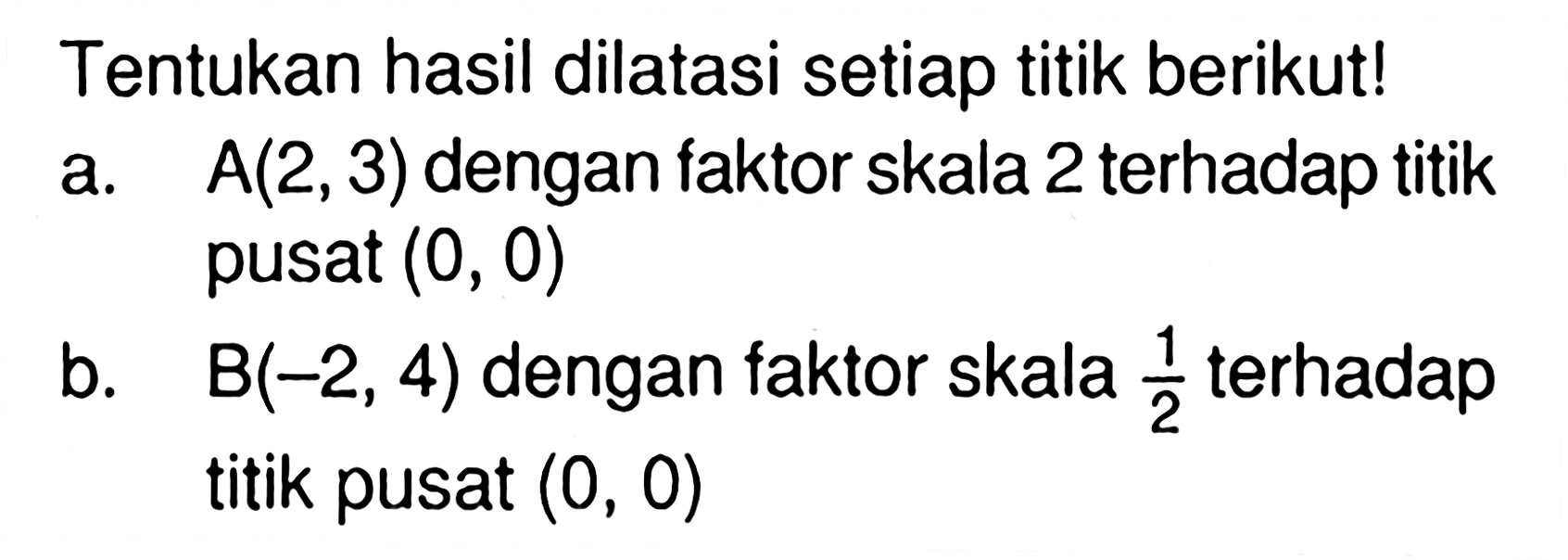 Tentukan hasil dilatasi setiap titik berikut! a. A(2,3) dengan faktor skala 2 terhadap titik pusat (0, 0) b. B(-2, 4) dengan faktor skala 2 terhadap titik pusat (0, 0)