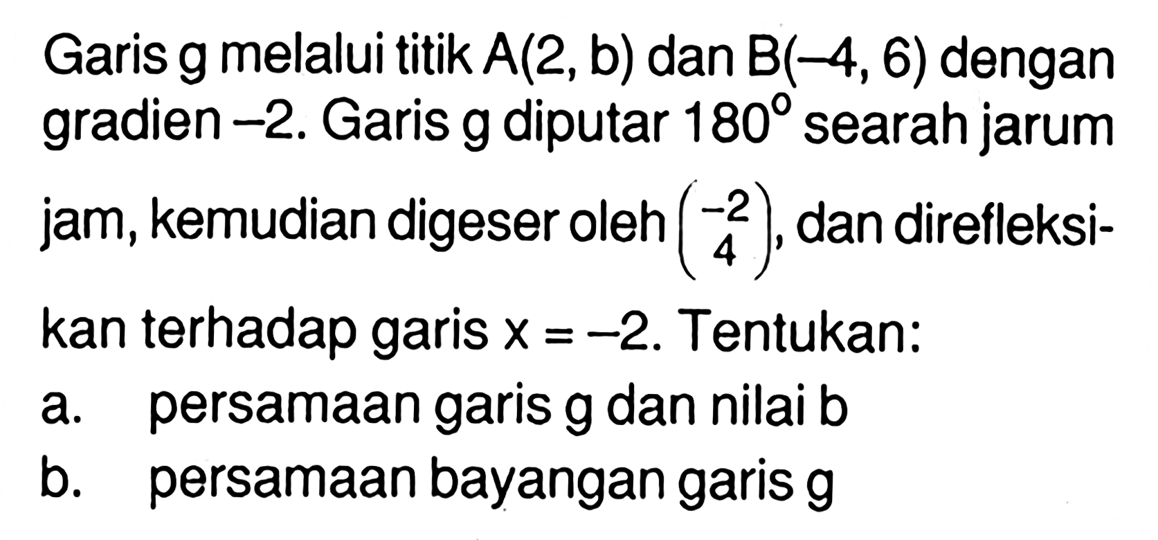 Garis g melalui titik A(2, b) dan B(-4, 6) dengan gradien -2. Garis g diputar 180 searah jarum jam, kemudian digeser oleh (-2 4), dan direfleksikan terhadap garis x=-2. Tentukan: a. persamaan garis g dan nilai b b. persamaan bayangan garis g