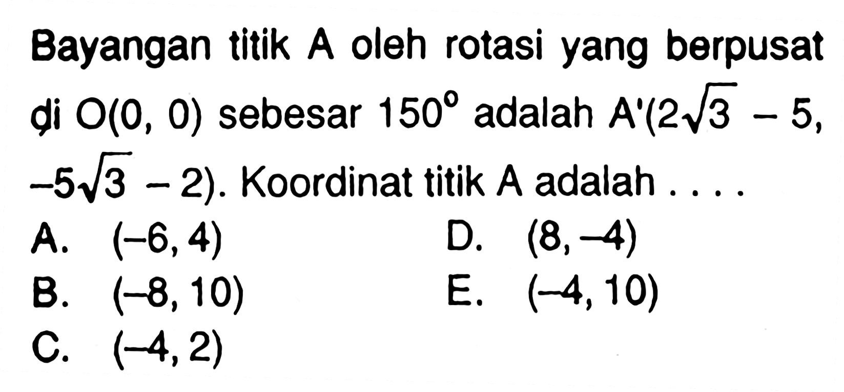 Bayangan titik A oleh rotasi yang berpusat di O(0,0) sebesar 150 adalah A'(2akar(3)-5,-5akar(3)-2). Koordinat titik A adalah....