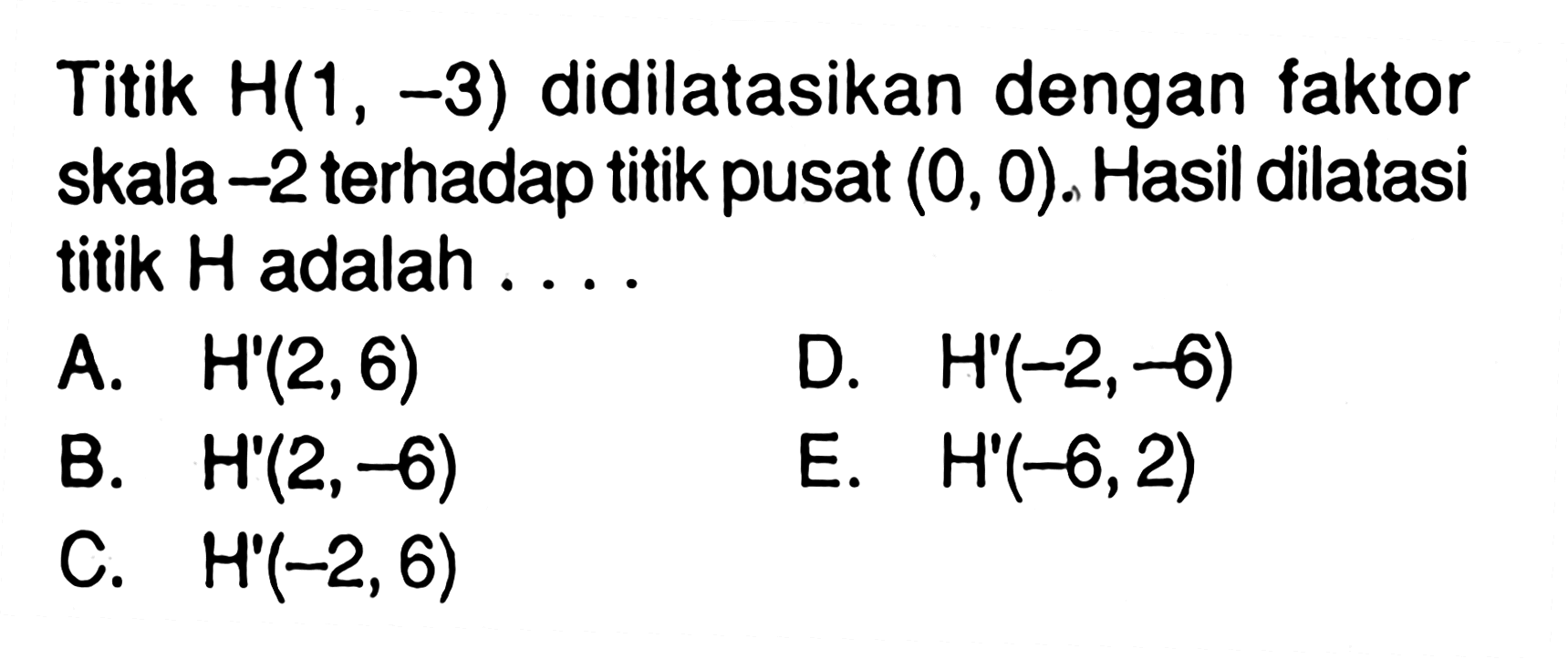 Titik H(1 , -3) didilatasikan dengan faktor skala -2 terhadap titik pusat (0, 0). Hasil dilatasi titik H adalah ...