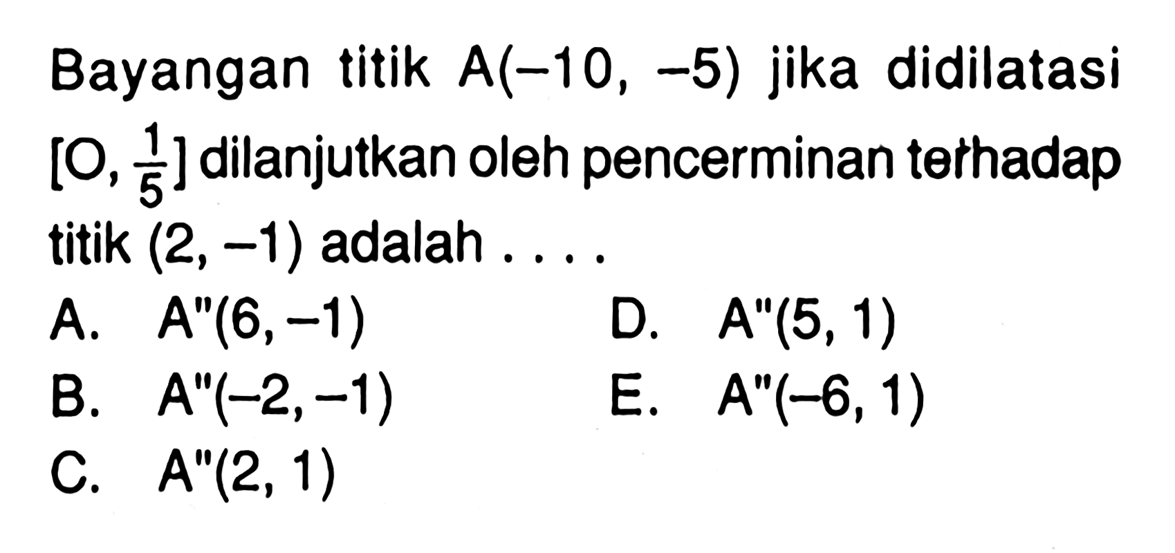 Bayangan titik A(-10,-5) jika didilatasi [O,1/5] dilanjutkan oleh pencerminan terhadap titik (2,-1) adalah....