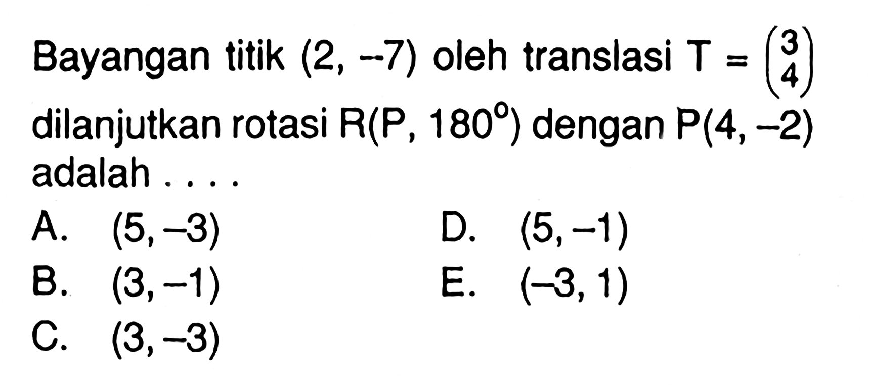 Bayangan titik (2, -7) oleh translasi T=(3 4) dilanjutkan rotasi R(P, 180 ) dengan P(4, -2) adalah . . . .