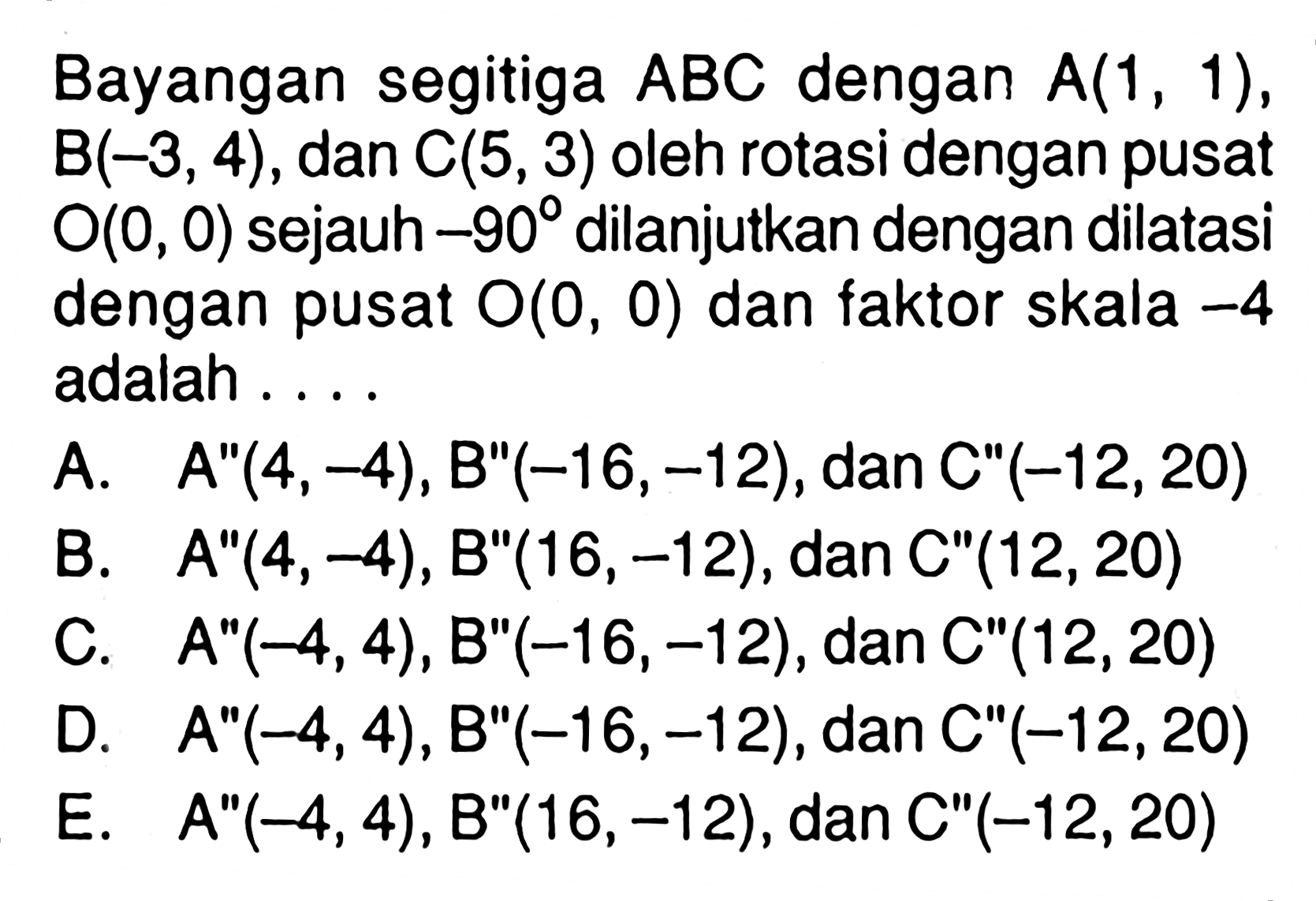 Bayangan segitiga ABC dengan A(1, 1) , B(-3, 4) , dan C(5,3) oleh rotasi dengan pusat 0(0, 0) sejauh -90 dilanjutkan dengan dilatasi dengan pusat 0(0, 0) dan faktor skala -4 adalah