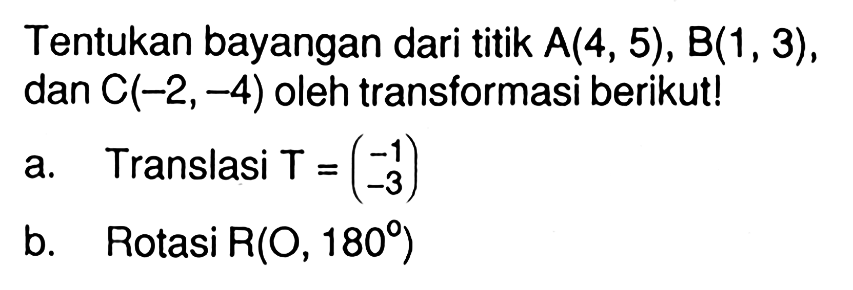 Tentukan bayangan dari titik A(4, 5), B(1, 3), dan C(-2,-4) oleh transformasi berikut! a. Translasi T=(-1 -3) b. Rotasi R(O, 180)