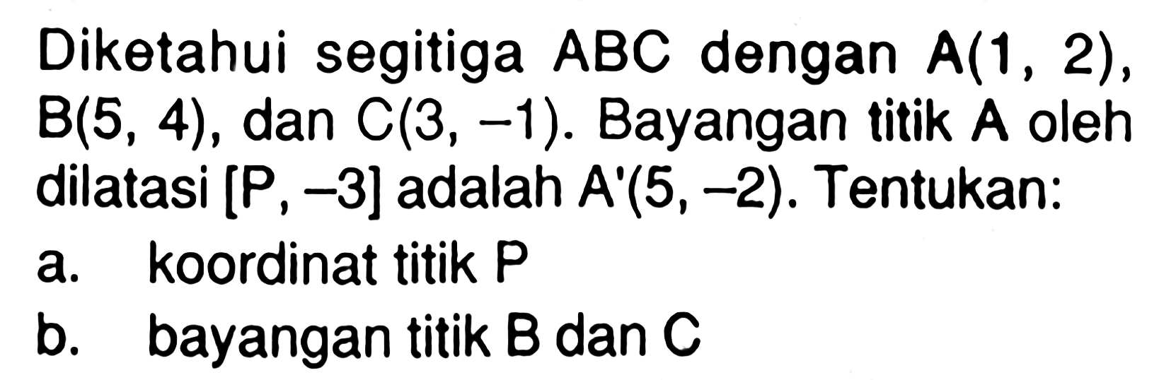 Diketahui segitiga ABC dengan A(1, 2), B(5, 4) , dan C(3, -1). Bayangan titik A oleh dilatasi [P, -3] adalah A'(5, -2). Tentukan: a. koordinat titik P b. bayangan titik B dan C