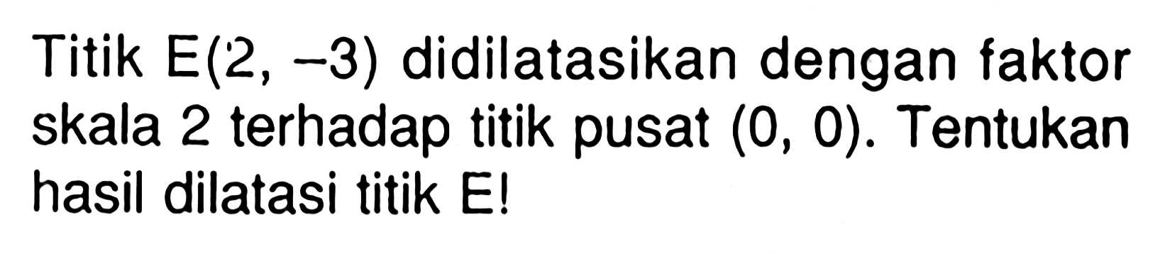 Titik E(2, -3) didilatasikan dengan faktor skala 2 terhadap titik pusat (0, 0). Tentukan hasil dilatasi titik E!