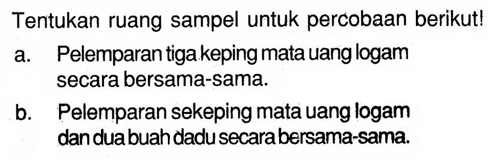 Tentukan ruang sampel untuk percobaan berikut! a. Pelemparan tiga keping mata uang logam secara bersama-sama. b. Pelemparan sekeping mata uang logam dan dua buah dadu secara bersama-sama. 