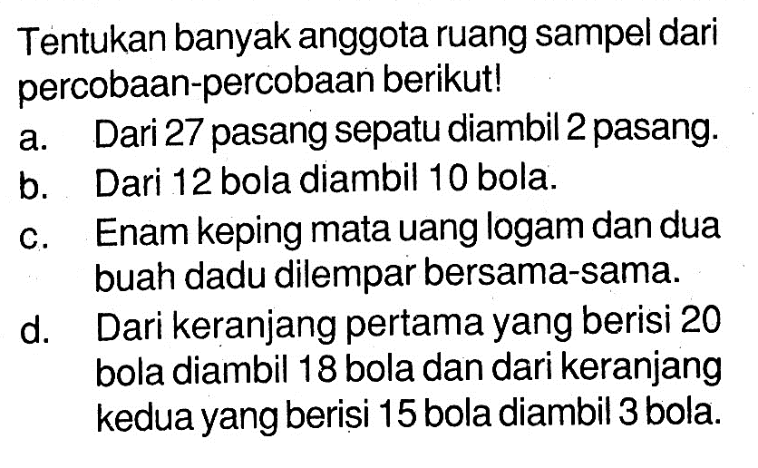 Tentukan banyak anggota ruang sampel dari percobaan-percobaan berikut! a. Dari 27 pasang sepatu diambil 2 pasang. b. Dari 12 bola diambil 10 bola. c. Enam keping mata uang logam dan dua buah dadu dilempar bersama-sama. d. Dari keranjang pertama yang berisi 20 bola diambil 18 bola dan dari keranjang kedua yang berisi 15 bola diambil 3 bola.