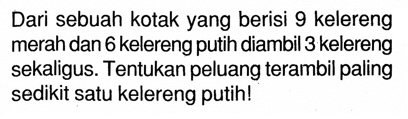 Dari sebuah kotak yang berisi 9 kelereng merah dan 6 kelereng putih diambil 3 kelereng sekaligus. Tentukan peluang terambil paling sedikit satu kelereng putih!