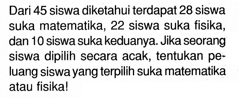 Dari 45 siswa diketahui terdapat 28 siswa suka matematika, 22 siswa suka fisika, dan 10 siswa suka keduanya. Jika seorang siswa dipilih secara acak, tentukan peluang siswa yang terpilih suka matematika atau fisika!