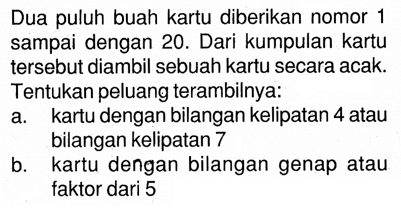 Dua puluh buah kartu diberikan nomor 1 sampai dengan 20. Dari kumpulan kartu tersebut diambil sebuah kartu secara acak. Tentukan peluang terambilnya: a. kartu dengan bilangan kelipatan 4 atau bilangan kelipatan 7 b. kartu dengan bilangan genap atau faktor dari 5 