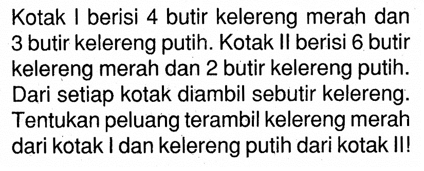 Kotak I berisi 4 butir kelereng merah dan 3 butir kelereng putih. Kotak II berisi 6 butir kelereng merah dan 2 butir kelereng putih. Dari setiap kotak diambil sebutir kelereng. Tentukan peluang terambil kelereng merah dari kotak I dan kelereng putih dari kotak II!