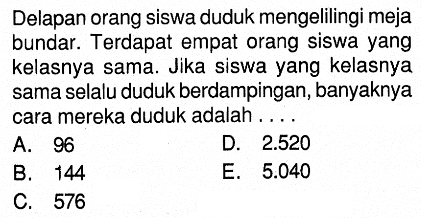 Delapan orang siswa duduk mengelilingi meja bundar. Terdapat empat orang siswa yang kelasnya sama. Jika siswa yang kelasnya sama selalu duduk berdampingan, banyaknya cara mereka duduk adalah ...