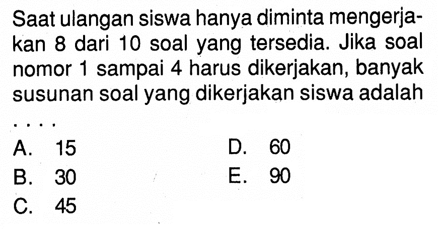 Saat ulangan siswa hanya diminta mengerjakan 8 dari 10 soal yang tersedia. Jika soal nomor 1 sampai 4 harus dikerjakan, banyak susunan soal yang dikerjakan siswa adalah ....