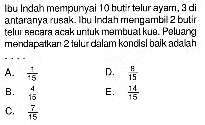 Ibu Indah mempunyai 10 butir telur ayam, 3 di antaranya rusak. Ibu Indah mengambil 2 butir telur secara acak untuk membuat kue. Peluang mendapatkan 2 telur dalam kondisi baik adalah