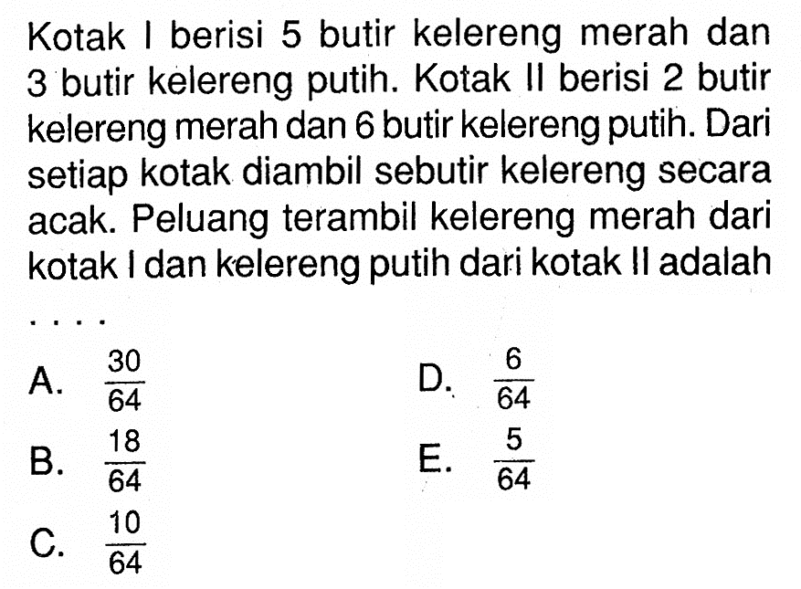 Kotak I berisi 5 butir kelereng merah dan 3 butir kelereng putih. Kotak II berisi 2 butir kelereng merah dan 6 butir kelereng putih. Dari setiap kotak diambil sebutir kelereng secara acak. Peluang terambil kelereng merah dari kotak I dan kelereng putih dari kotak II adalah ....