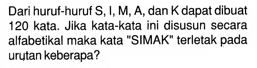 Dari huruf-huruf S, I, M, A, dan K dapat dibuat 120 kata. Jika kata-kata ini disusun secara alfabetikal maka kata 'SIMAK' terletak pada urutan keberapa?
